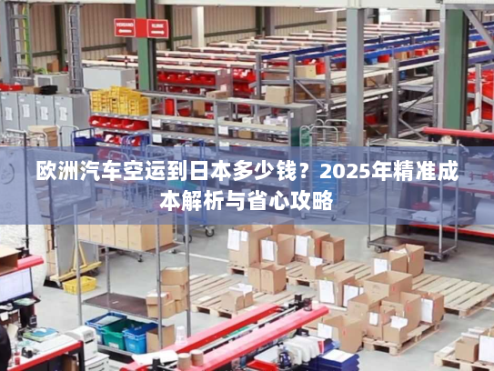 欧洲汽车空运到日本多少钱？2025年精准成本解析与省心攻略