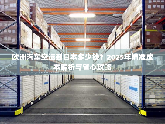 欧洲汽车空运到日本多少钱？2025年精准成本解析与省心攻略