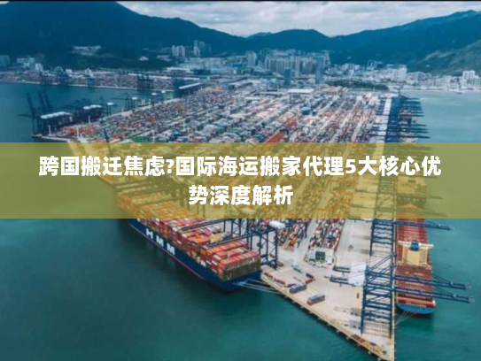 跨国搬迁焦虑?国际海运搬家代理5大核心优势深度解析