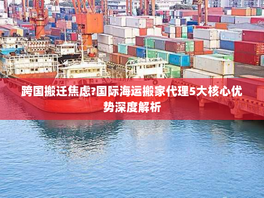 跨国搬迁焦虑?国际海运搬家代理5大核心优势深度解析