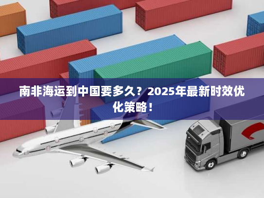 南非海运到中国要多久？2025年最新时效优化策略！