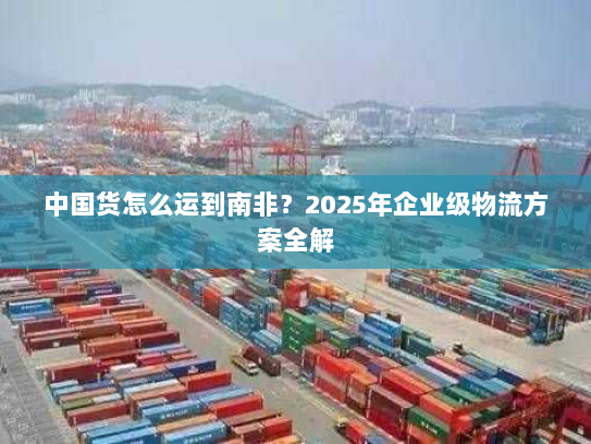中国货怎么运到南非?2025年企业级物流方案全解 中国货怎么运到南非?2025年企业级物流方案全解