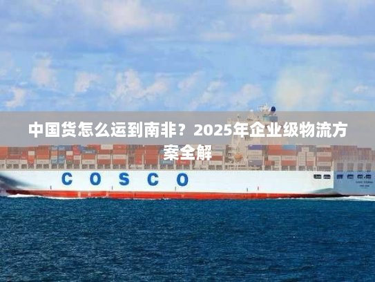 中国货怎么运到南非?2025年企业级物流方案全解 中国货怎么运到南非?2025年企业级物流方案全解