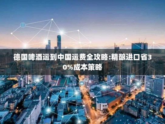 德国啤酒运到中国运费全攻略:精酿进口省30%成本策略 德国啤酒运到中国运费全攻略:精酿进口省30%成本策略