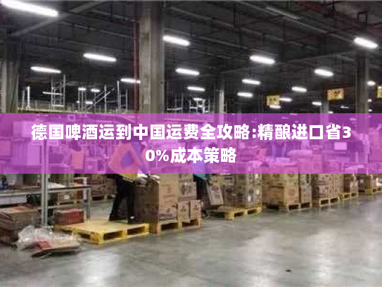 德国啤酒运到中国运费全攻略:精酿进口省30%成本策略 德国啤酒运到中国运费全攻略:精酿进口省30%成本策略