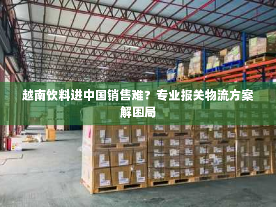 越南饮料进中国销售难?专业报关物流方案解困局 越南饮料进中国销售难?专业报关物流方案解困局