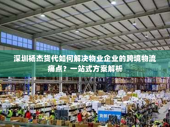 深圳杨杰货代如何解决物业企业的跨境物流痛点?一站式方案解析 深圳杨杰货代如何解决物业企业的跨境物流痛点?一站式方案解析