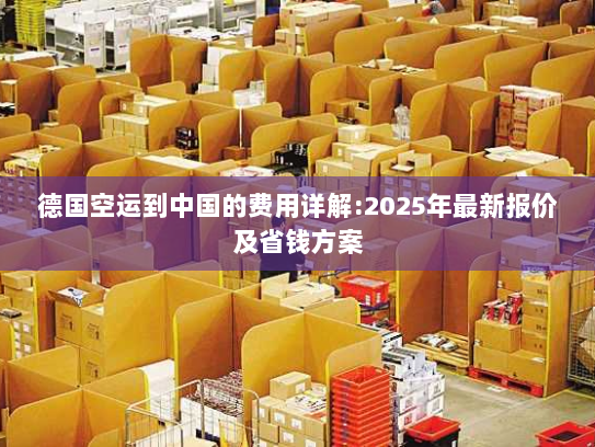 德国空运到中国的费用详解:2025年最新报价及省钱方案