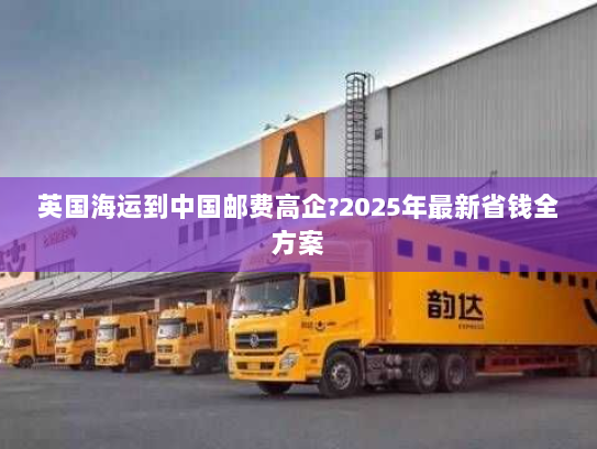 英国海运到中国邮费高企?2025年最新省钱全方案 英国海运到中国邮费高企?2025年最新省钱全方案