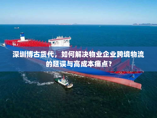深圳博古货代,如何解决物业企业跨境物流的延误与高成本痛点? 深圳博古货代,如何解决物业企业跨境物流的延误与高成本痛点?