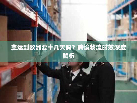 空运到欧洲要十几天吗?跨境物流时效深度解析 空运到欧洲要十几天吗?跨境物流时效深度解析