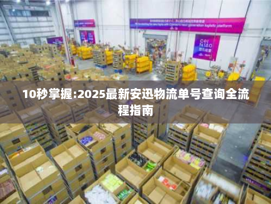 10秒掌握:2025最新安迅物流单号查询全流程指南 10秒掌握:2025最新安迅物流单号查询全流程指南