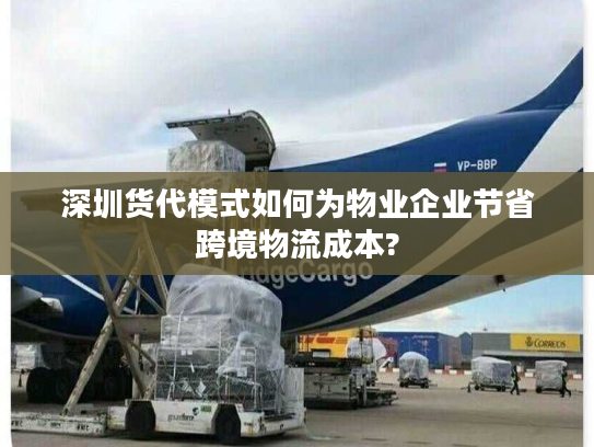 深圳货代模式如何为物业企业节省跨境物流成本?