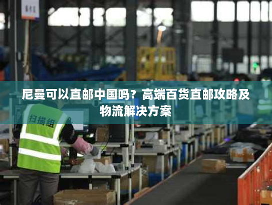 尼曼可以直邮中国吗?高端百货直邮攻略及物流解决方案 尼曼可以直邮中国吗?高端百货直邮攻略及物流解决方案