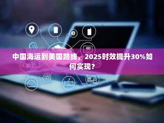 中国海运到美国路线,2025时效提升30%如何实现? 中国海运到美国路线,2025时效提升30%如何实现?