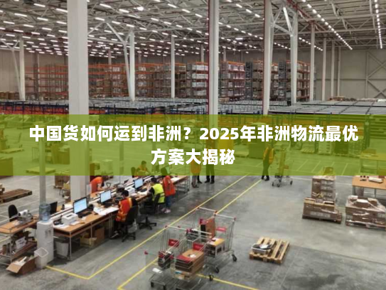 中国货如何运到非洲?2025年非洲物流最优方案大揭秘 中国货如何运到非洲?2025年非洲物流最优方案大揭秘