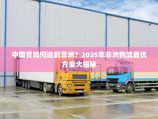 中国货如何运到非洲?2025年非洲物流最优方案大揭秘 中国货如何运到非洲?2025年非洲物流最优方案大揭秘