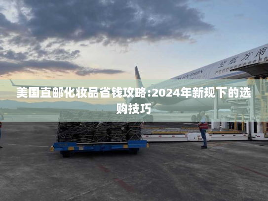 美国直邮化妆品省钱攻略:2024年新规下的选购技巧 美国直邮化妆品省钱攻略:2024年新规下的选购技巧