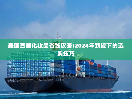 美国直邮化妆品省钱攻略:2024年新规下的选购技巧 美国直邮化妆品省钱攻略:2024年新规下的选购技巧