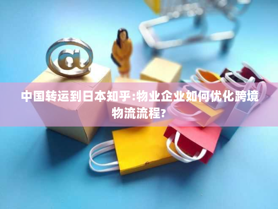 中国转运到日本知乎:物业企业如何优化跨境物流流程?
