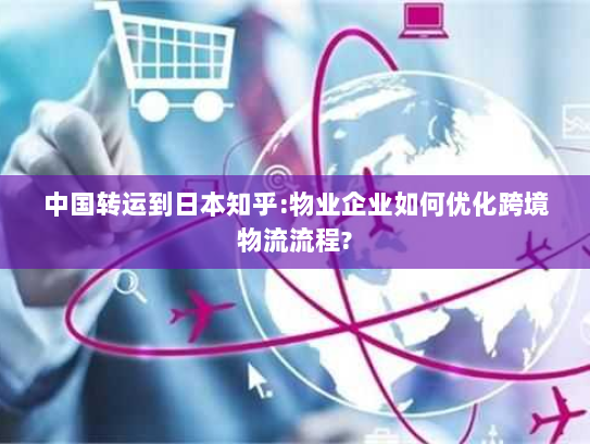 中国转运到日本知乎:物业企业如何优化跨境物流流程?