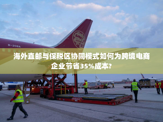 海外直邮与保税区协同模式如何为跨境电商企业节省35%成本? 海外直邮与保税区协同模式如何为跨境电商企业节省35%成本?