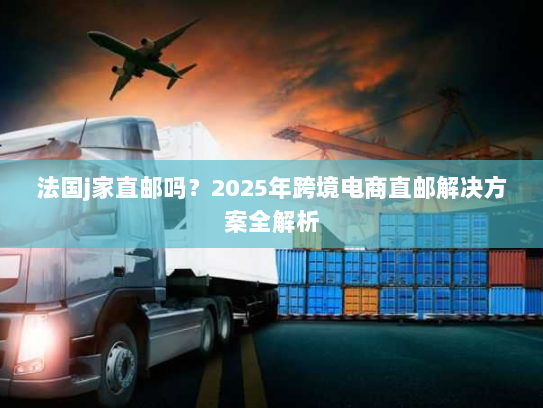 法国j家直邮吗?2025年跨境电商直邮解决方案全解析 法国j家直邮吗?2025年跨境电商直邮解决方案全解析
