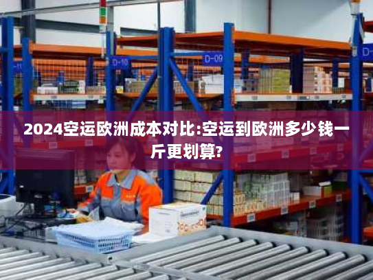 2024空运欧洲成本对比:空运到欧洲多少钱一斤更划算?