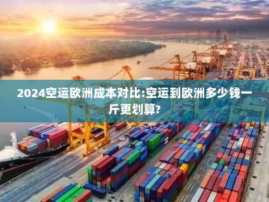 2024空运欧洲成本对比:空运到欧洲多少钱一斤更划算? 2024空运欧洲成本对比:空运到欧洲多少钱一斤更划算?