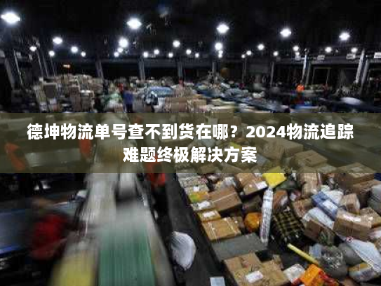 德坤物流单号查不到货在哪？2024物流追踪难题终极解决方案