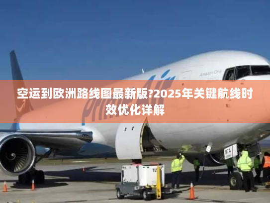 空运到欧洲路线图最新版?2025年关键航线时效优化详解