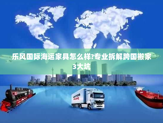 乐风国际海运家具怎么样?专业拆解跨国搬家3大坑 乐风国际海运家具怎么样?专业拆解跨国搬家3大坑