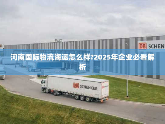 河南国际物流海运怎么样?2025年企业必看解析