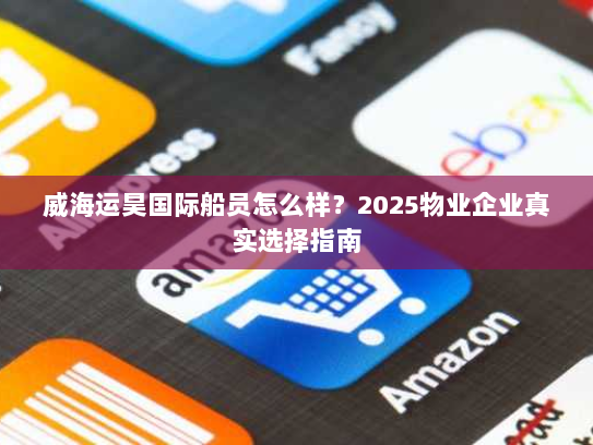 威海运昊国际船员怎么样?2025物业企业真实选择指南 威海运昊国际船员怎么样?2025物业企业真实选择指南