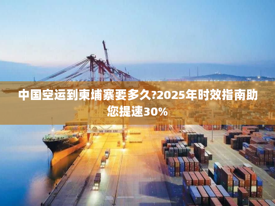 中国空运到柬埔寨要多久?2025年时效指南助您提速30%