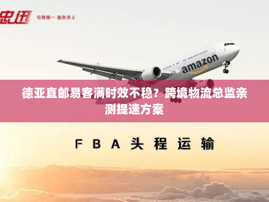 德亚直邮易客满时效不稳?跨境物流总监亲测提速方案 德亚直邮易客满时效不稳?跨境物流总监亲测提速方案