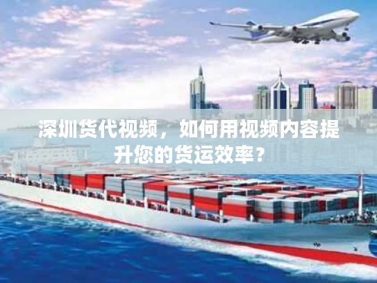深圳货代视频，如何用视频内容提升您的货运效率？