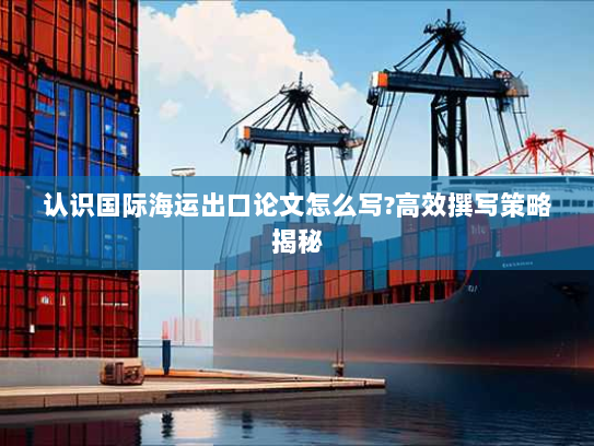 认识国际海运出口论文怎么写?高效撰写策略揭秘 认识国际海运出口论文怎么写?高效撰写策略揭秘