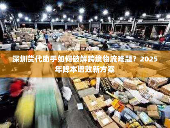 深圳货代助手如何破解跨境物流难题？2025年降本增效新方案