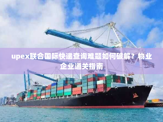 upex联合国际快递查询难题如何破解？物业企业通关指南