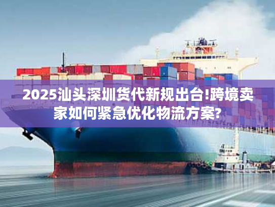 2025汕头深圳货代新规出台!跨境卖家如何紧急优化物流方案?