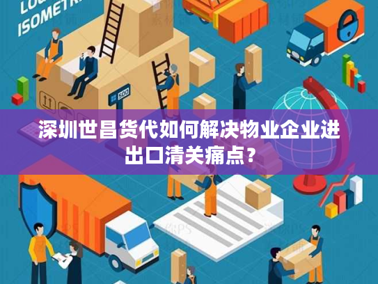 深圳世昌货代如何解决物业企业进出口清关痛点？