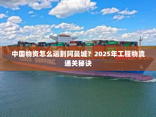 中国物资怎么运到阿曼城？2025年工程物流通关秘诀