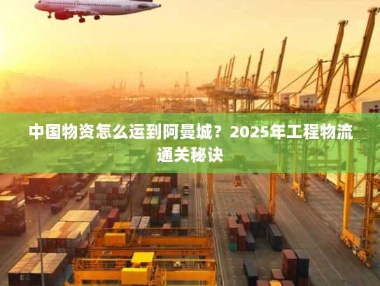 中国物资怎么运到阿曼城？2025年工程物流通关秘诀
