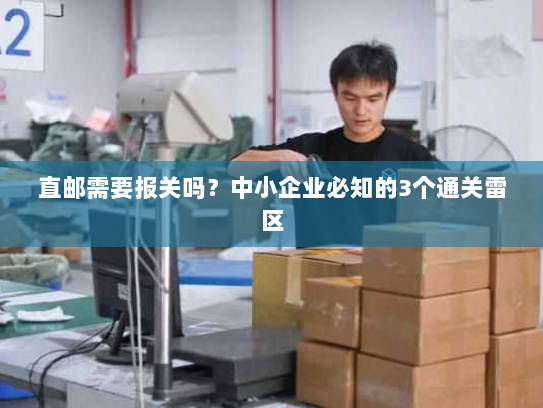直邮需要报关吗?中小企业必知的3个通关雷区 直邮需要报关吗?中小企业必知的3个通关雷区