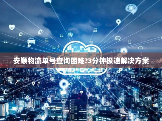 安顺物流单号查询困难?3分钟极速解决方案 安顺物流单号查询困难?3分钟极速解决方案