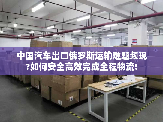 中国汽车出口俄罗斯运输难题频现?如何安全高效完成全程物流!