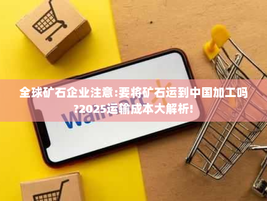 全球矿石企业注意:要将矿石运到中国加工吗?2025运输成本大解析! 全球矿石企业注意:要将矿石运到中国加工吗?2025运输成本大解析!