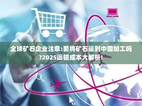 全球矿石企业注意:要将矿石运到中国加工吗?2025运输成本大解析! 全球矿石企业注意:要将矿石运到中国加工吗?2025运输成本大解析!
