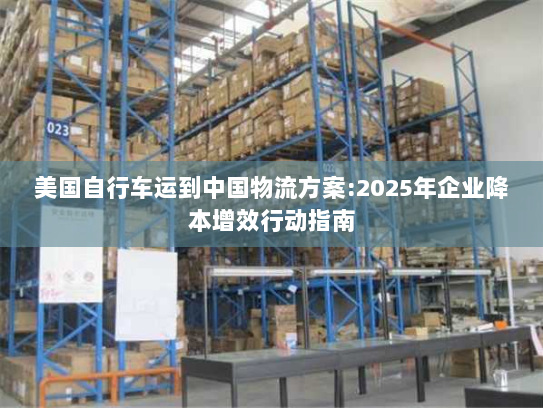 美国自行车运到中国物流方案:2025年企业降本增效行动指南